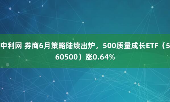 中利网 券商6月策略陆续出炉，500质量成长ETF（560500）涨0.64%