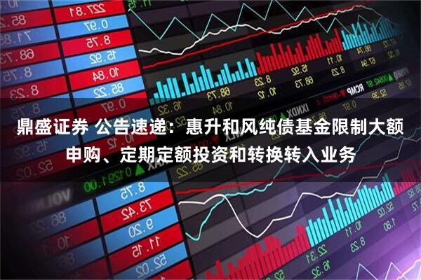 鼎盛证券 公告速递：惠升和风纯债基金限制大额申购、定期定额投资和转换转入业务