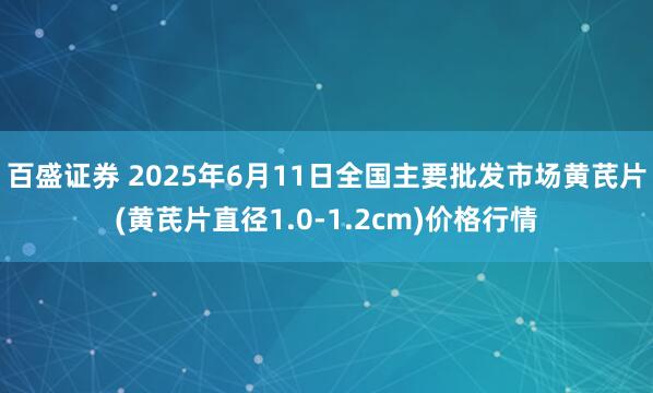 百盛证券 2025年6月11日全国主要批发市场黄芪片(黄芪片直径1.0-1.2cm)价格行情