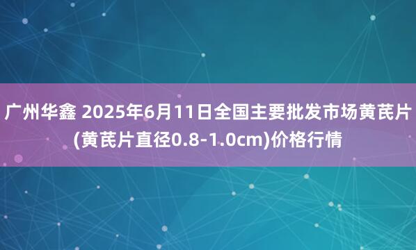广州华鑫 2025年6月11日全国主要批发市场黄芪片(黄芪片直径0.8-1.0cm)价格行情