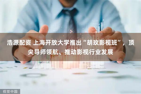 浩源配资 上海开放大学推出“胡玫影视班”，顶尖导师领航、推动影视行业发展
