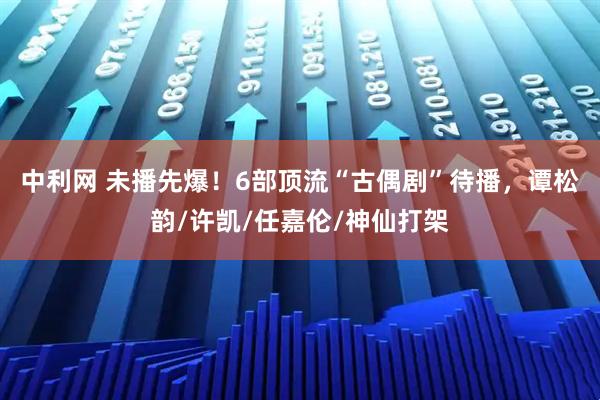 中利网 未播先爆！6部顶流“古偶剧”待播，谭松韵/许凯/任嘉伦/神仙打架