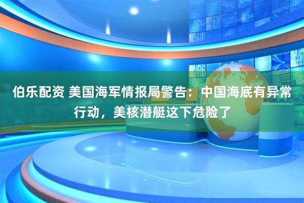 伯乐配资 美国海军情报局警告：中国海底有异常行动，美核潜艇这下危险了