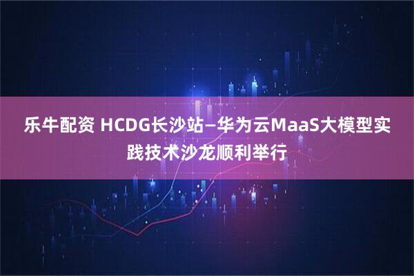 乐牛配资 HCDG长沙站—华为云MaaS大模型实践技术沙龙顺利举行