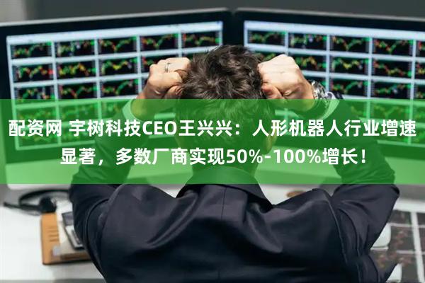 配资网 宇树科技CEO王兴兴：人形机器人行业增速显著，多数厂商实现50%-100%增长！
