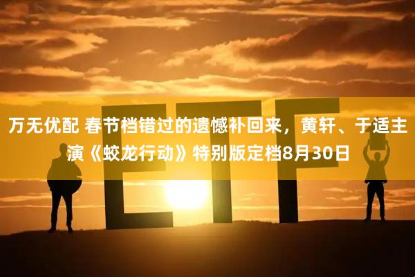 万无优配 春节档错过的遗憾补回来，黄轩、于适主演《蛟龙行动》特别版定档8月30日