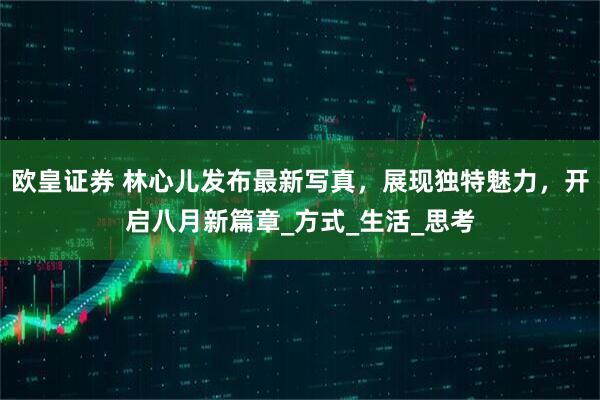 欧皇证券 林心儿发布最新写真，展现独特魅力，开启八月新篇章_方式_生活_思考