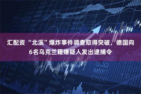 汇配资 “北溪”爆炸事件调查取得突破，德国向6名乌克兰籍嫌疑人发出逮捕令