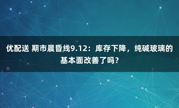 优配送 期市晨昏线9.12：库存下降，纯碱玻璃的基本面改善了吗？
