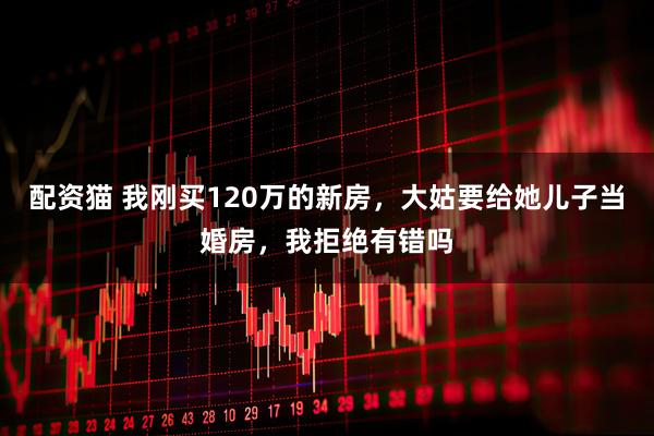 配资猫 我刚买120万的新房，大姑要给她儿子当婚房，我拒绝有错吗