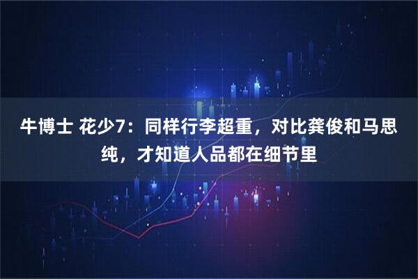 牛博士 花少7：同样行李超重，对比龚俊和马思纯，才知道人品都在细节里