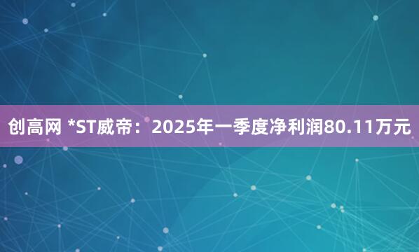 创高网 *ST威帝：2025年一季度净利润80.11万元
