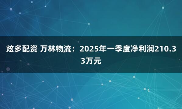 炫多配资 万林物流：2025年一季度净利润210.33万元