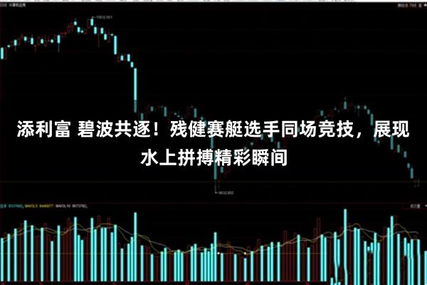 添利富 碧波共逐!残健赛艇选手同场竞技,展现水上拼搏精彩瞬间