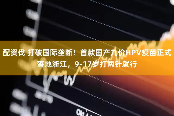 配资伐 打破国际垄断!首款国产九价HPV疫苗正式落地浙江,9-17岁打两针就行