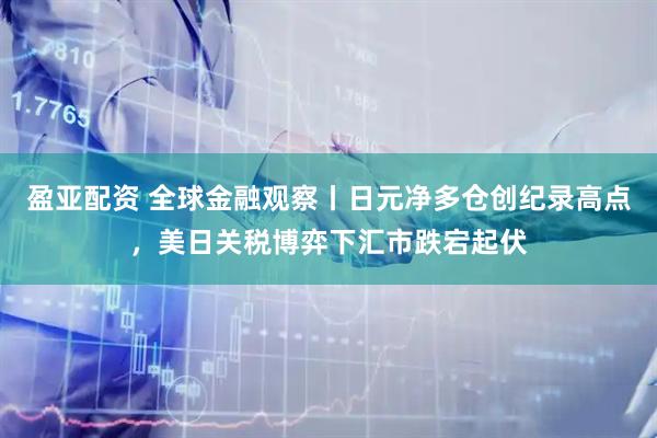 盈亚配资 全球金融观察丨日元净多仓创纪录高点，美日关税博弈下汇市跌宕起伏