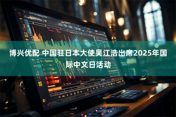博兴优配 中国驻日本大使吴江浩出席2025年国际中文日活动