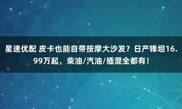星速优配 皮卡也能自带按摩大沙发？日产锋坦16.99万起，柴油/汽油/插混全都有！