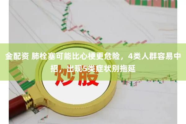 金配资 肺栓塞可能比心梗更危险，4类人群容易中招，出现5类症状别拖延
