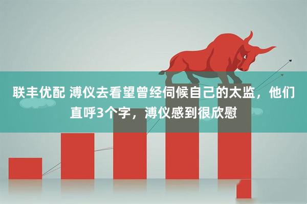 联丰优配 溥仪去看望曾经伺候自己的太监,他们直呼3个字,溥仪感到很欣慰