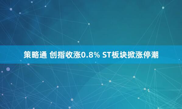 策略通 创指收涨0.8% ST板块掀涨停潮